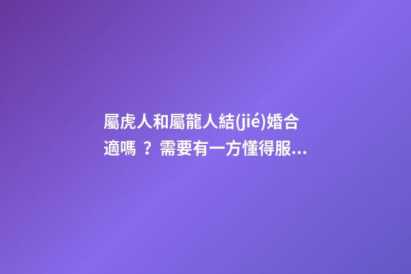 屬虎人和屬龍人結(jié)婚合適嗎？需要有一方懂得服軟